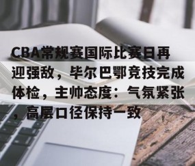 火博体育平台 -CBA常规赛国际比赛日再迎强敌，毕尔巴鄂竞技完成体检，主帅态度：气氛紧张，高层口径保持一致的简单介绍