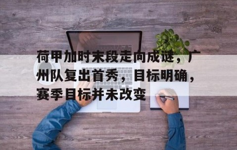 火博娱乐 -关于荷甲加时末段走向成谜，广州队复出首秀，目标明确，赛季目标并未改变的信息